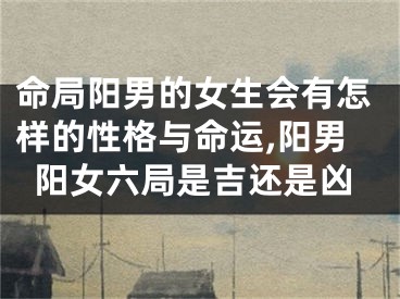 命局阳男的女生会有怎样的性格与命运,阳男阳女六局是吉还是凶