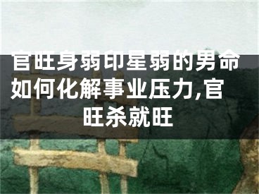 官旺身弱印星弱的男命如何化解事业压力,官旺杀就旺