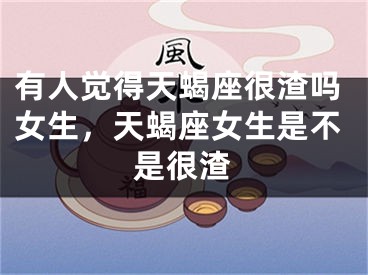 有人觉得天蝎座很渣吗女生,天蝎座女生是不是很渣