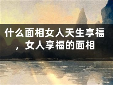 什么面相女人天生享福，女人享福的面相