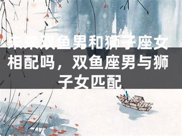未来双鱼男和狮子座女相配吗，双鱼座男与狮子女匹配