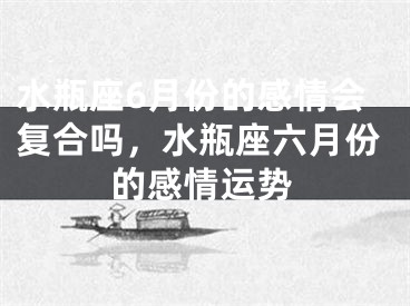 水瓶座6月份的感情会复合吗，水瓶座六月份的感情运势