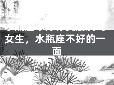 水瓶座不好你交朋友吗女生,水瓶座不好的一面