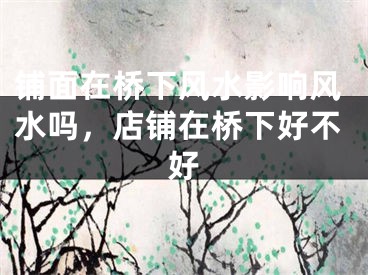 铺面在桥下风水影响风水吗,店铺在桥下好不好