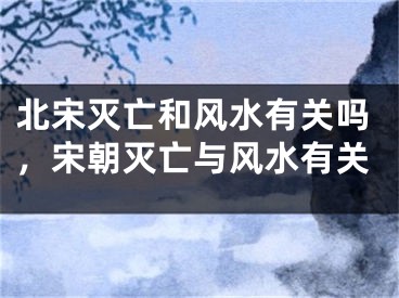 北宋灭亡和风水有关吗，宋朝灭亡与风水有关