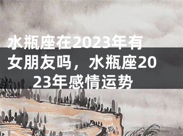 水瓶座在2023年有女朋友吗,水瓶座2023年感情运势