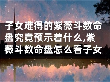 子女难得的紫薇斗数命盘究竟预示着什么,紫薇斗数命盘怎么看子女