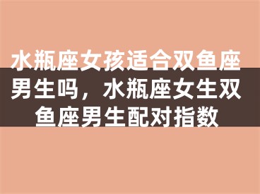 水瓶座女孩适合双鱼座男生吗，水瓶座女生双鱼座男生配对指数