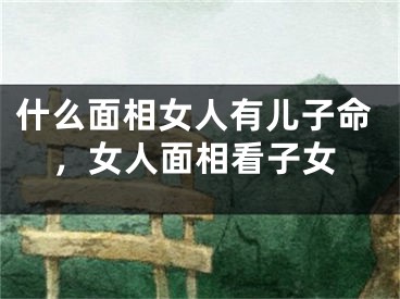 什么面相女人有儿子命，女人面相看子女