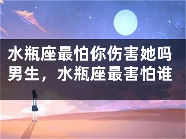 水瓶座最怕你伤害她吗男生，水瓶座最害怕谁