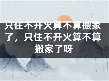 只住不开火算不算搬家了,只住不开火算不算搬家了呀