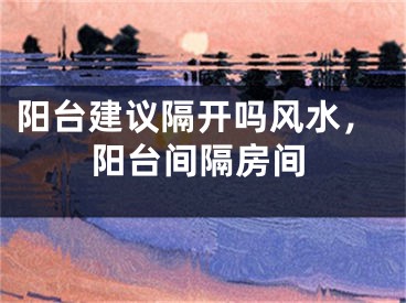 阳台建议隔开吗风水,阳台间隔房间