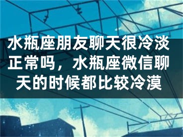 水瓶座朋友聊天很冷淡正常吗，水瓶座微信聊天的时候都比较冷漠