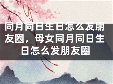 同月同日生日怎么发朋友圈，母女同月同日生日怎么发朋友圈