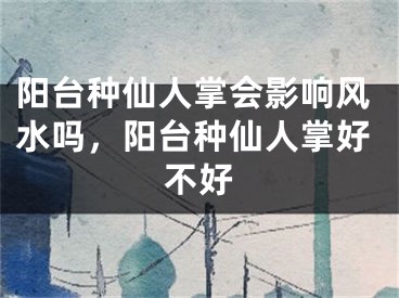 阳台种仙人掌会影响风水吗,阳台种仙人掌好不好
