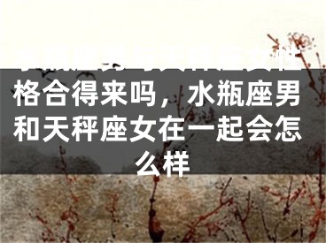 水瓶座男与天秤座女性格合得来吗,水瓶座男和天秤座女在一起会怎么样
