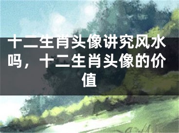 十二生肖头像讲究风水吗,十二生肖头像的价值