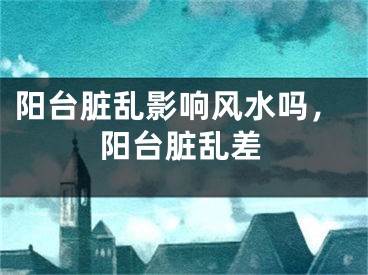 阳台脏乱影响风水吗,阳台脏乱差