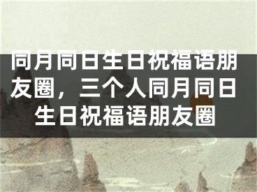 同月同日生日祝福语朋友圈，三个人同月同日生日祝福语朋友圈