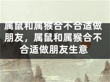 属鼠和属猴合不合适做朋友，属鼠和属猴合不合适做朋友生意