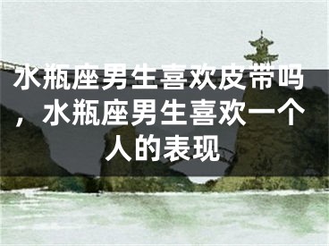 水瓶座男生喜欢皮带吗，水瓶座男生喜欢一个人的表现