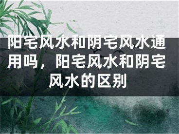 阳宅风水和阴宅风水通用吗，阳宅风水和阴宅风水的区别