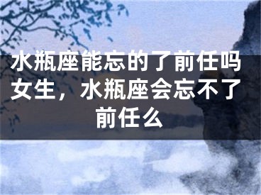 水瓶座能忘的了前任吗女生,水瓶座会忘不了前任么