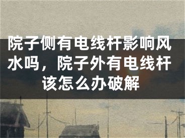 院子侧有电线杆影响风水吗,院子外有电线杆该怎么办破解