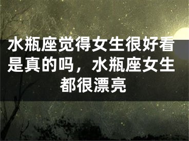 水瓶座觉得女生很好看是真的吗,水瓶座女生都很漂亮