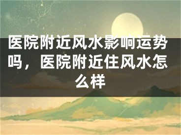 医院附近风水影响运势吗，医院附近住风水怎么样