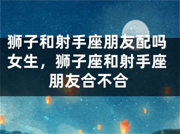狮子和射手座朋友配吗女生，狮子座和射手座朋友合不合