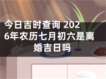今日吉时查询 2026年农历七月初六是离婚吉日吗