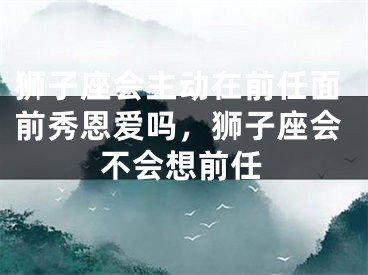 狮子座会主动在前任面前秀恩爱吗,狮子座会不会想前任