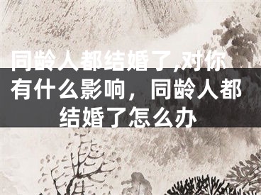 同龄人都结婚了,对你有什么影响，同龄人都结婚了怎么办