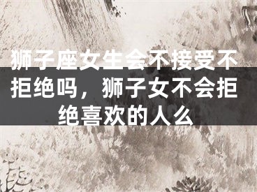 狮子座女生会不接受不拒绝吗,狮子女不会拒绝喜欢的人么