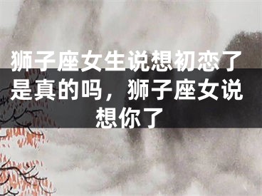 狮子座女生说想初恋了是真的吗,狮子座女说想你了
