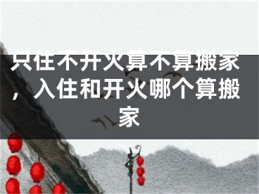 只住不开火算不算搬家，入住和开火哪个算搬家