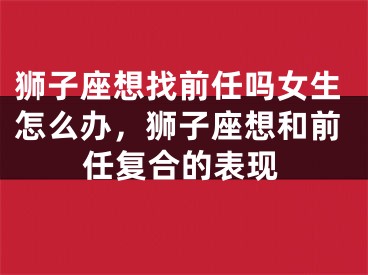 狮子座想找前任吗女生怎么办,狮子座想和前任复合的表现