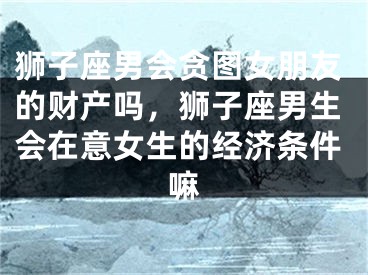 狮子座男会贪图女朋友的财产吗,狮子座男生会在意女生的经济条件嘛