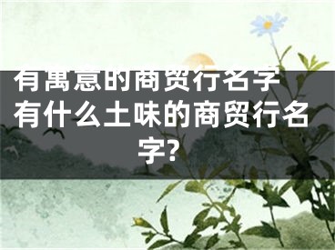 有寓意的商贸行名字 有什么土味的商贸行名字?