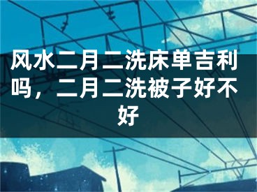风水二月二洗床单吉利吗,二月二洗被子好不好