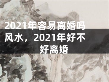 2021年容易离婚吗风水，2021年好不好离婚