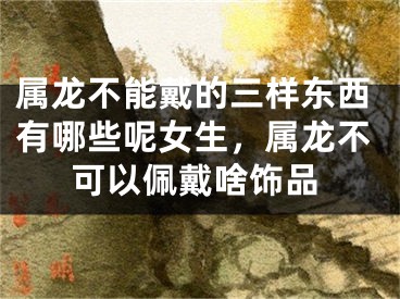属龙不能戴的三样东西有哪些呢女生,属龙不可以佩戴啥饰品