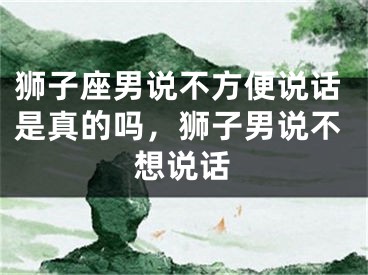 狮子座男说不方便说话是真的吗,狮子男说不想说话