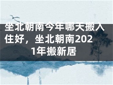 坐北朝南今年哪天搬入住好,坐北朝南2021年搬新居