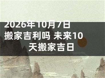2026年10月7日搬家吉利吗 未来10天搬家吉日