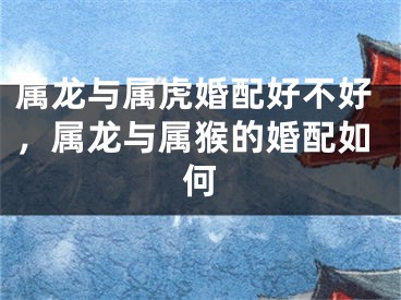属龙与属虎婚配好不好,属龙与属猴的婚配如何