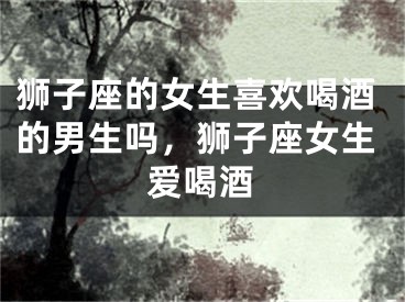 狮子座的女生喜欢喝酒的男生吗，狮子座女生爱喝酒