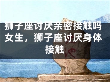 狮子座讨厌亲密接触吗女生,狮子座讨厌身体接触