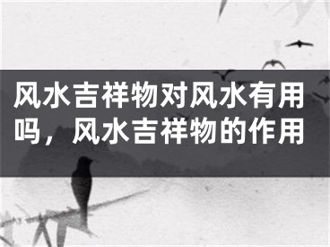 风水吉祥物对风水有用吗，风水吉祥物的作用